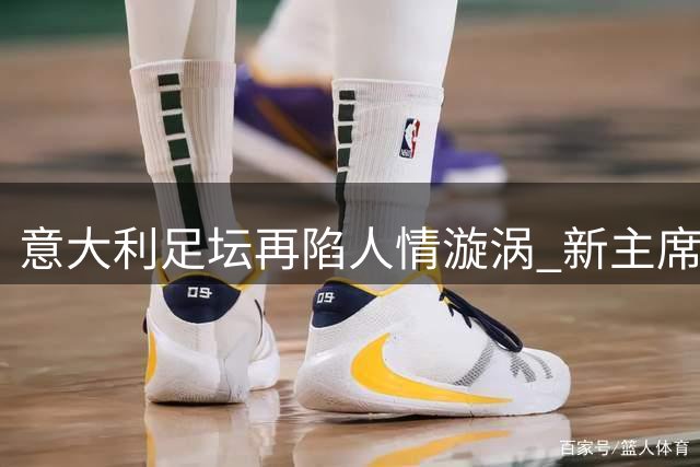 意大利足坛再陷人情漩涡 新主席马拉戈深陷争议泥潭