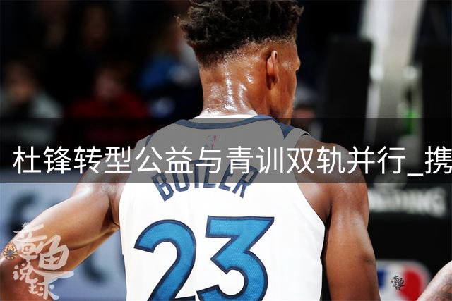 杜锋转型公益与青训双轨并行 携手李春江打造篮球新生态