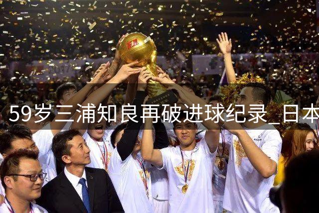 59岁三浦知良再破进球纪录 日本"常青树"书写足坛不老神话